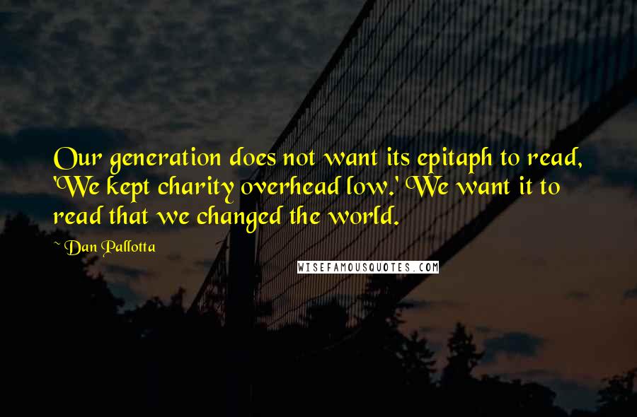 Dan Pallotta Quotes: Our generation does not want its epitaph to read, 'We kept charity overhead low.' We want it to read that we changed the world.