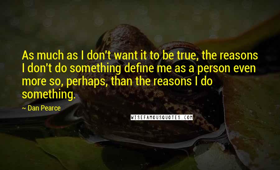 Dan Pearce Quotes: As much as I don't want it to be true, the reasons I don't do something define me as a person even more so, perhaps, than the reasons I do something.