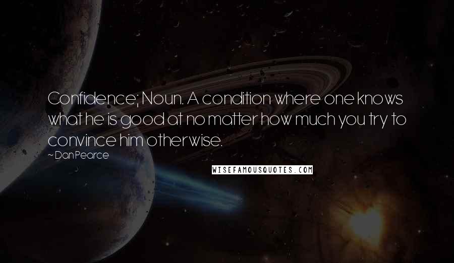 Dan Pearce Quotes: Confidence; Noun. A condition where one knows what he is good at no matter how much you try to convince him otherwise.