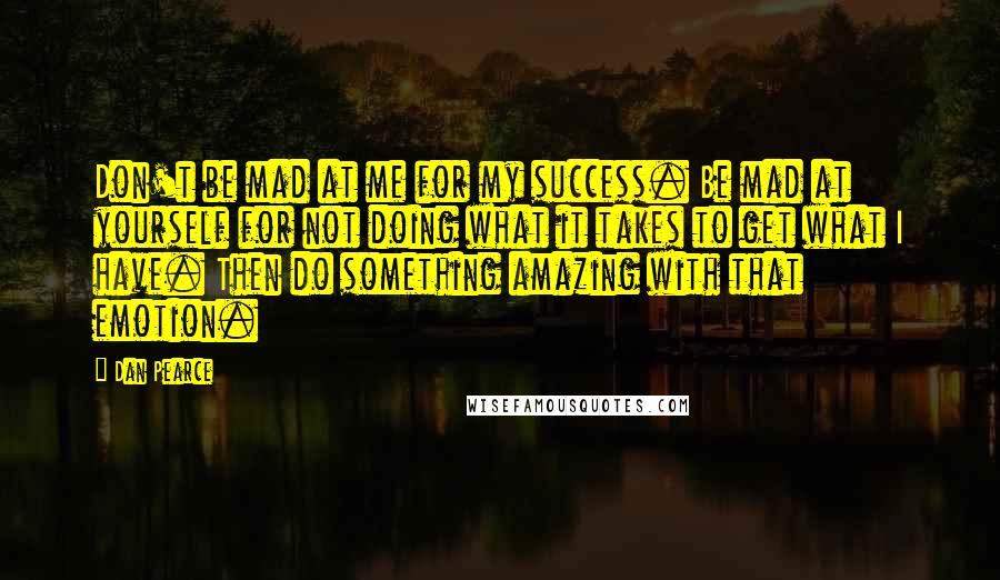 Dan Pearce Quotes: Don't be mad at me for my success. Be mad at yourself for not doing what it takes to get what I have. Then do something amazing with that emotion.