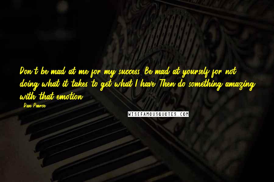 Dan Pearce Quotes: Don't be mad at me for my success. Be mad at yourself for not doing what it takes to get what I have. Then do something amazing with that emotion.