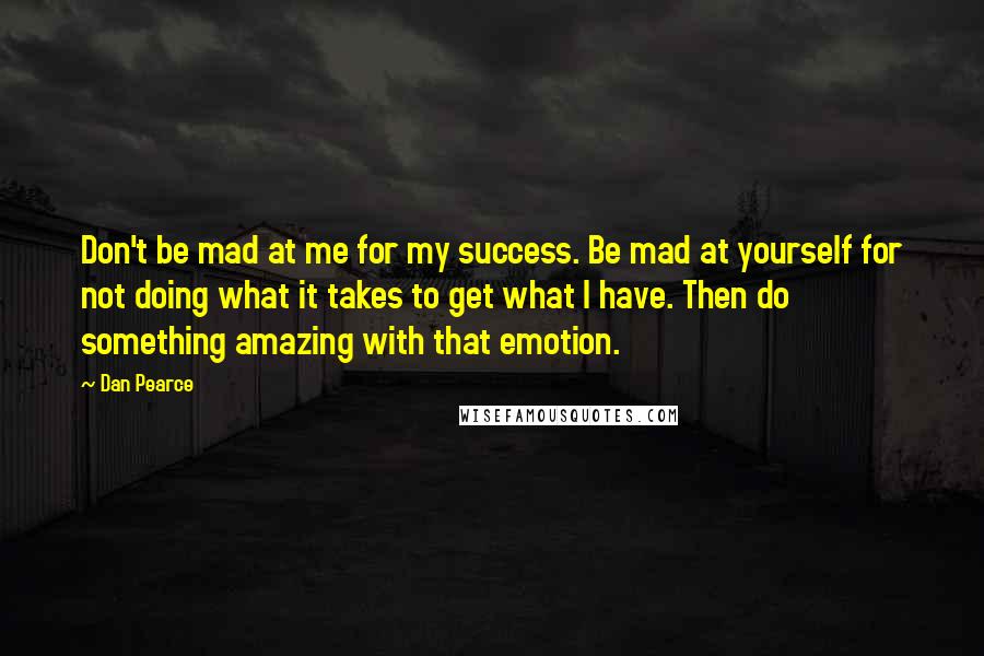 Dan Pearce Quotes: Don't be mad at me for my success. Be mad at yourself for not doing what it takes to get what I have. Then do something amazing with that emotion.