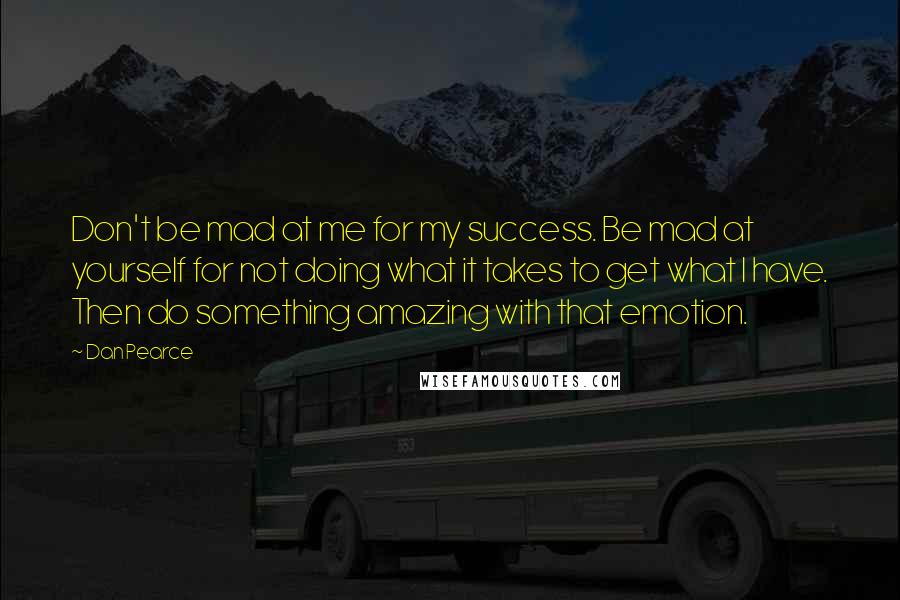 Dan Pearce Quotes: Don't be mad at me for my success. Be mad at yourself for not doing what it takes to get what I have. Then do something amazing with that emotion.