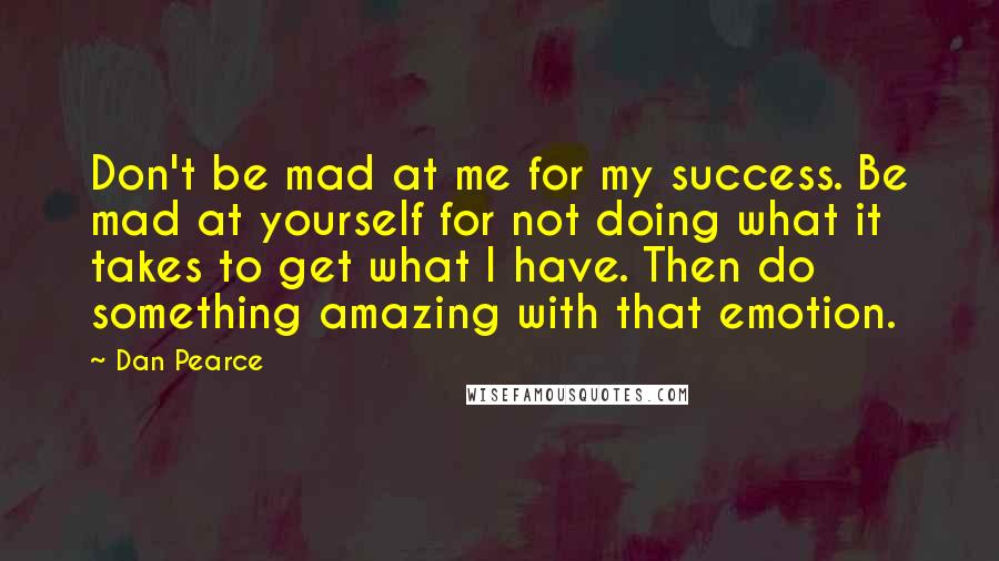 Dan Pearce Quotes: Don't be mad at me for my success. Be mad at yourself for not doing what it takes to get what I have. Then do something amazing with that emotion.
