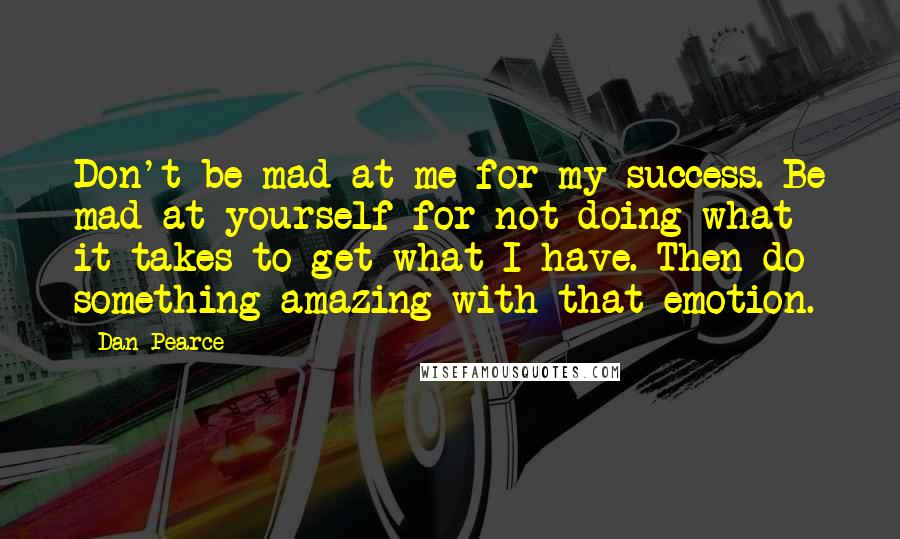 Dan Pearce Quotes: Don't be mad at me for my success. Be mad at yourself for not doing what it takes to get what I have. Then do something amazing with that emotion.