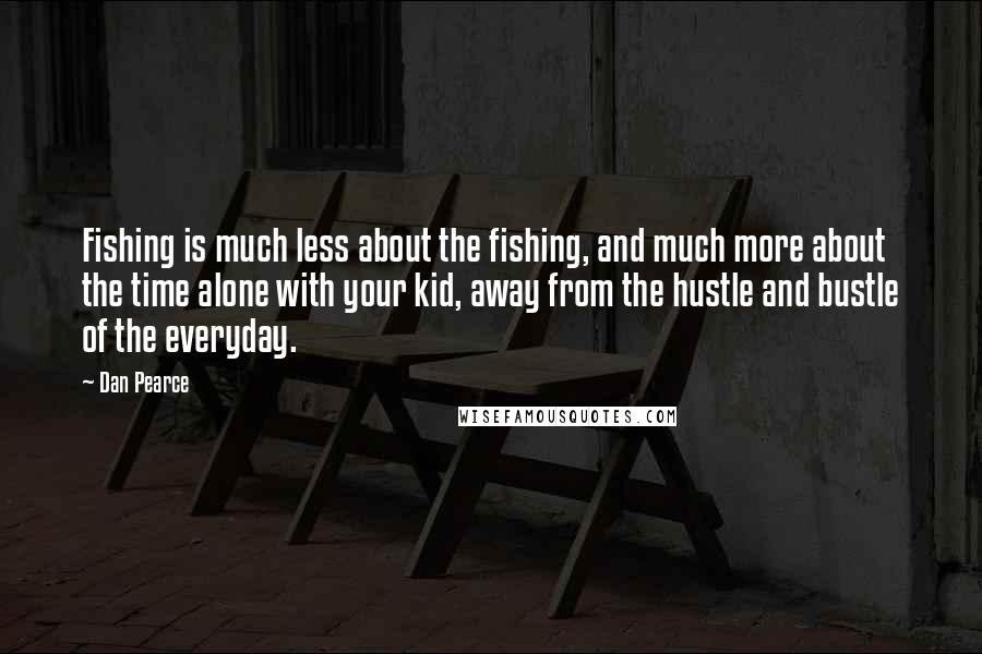 Dan Pearce Quotes: Fishing is much less about the fishing, and much more about the time alone with your kid, away from the hustle and bustle of the everyday.