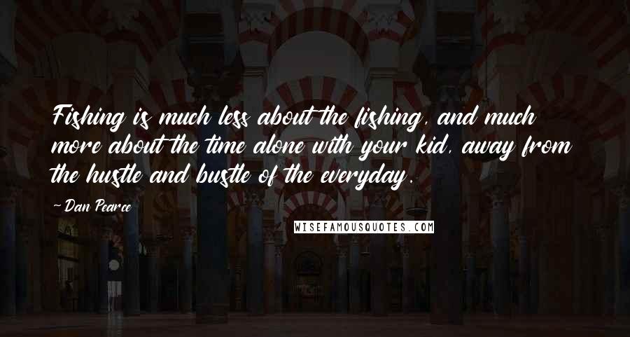 Dan Pearce Quotes: Fishing is much less about the fishing, and much more about the time alone with your kid, away from the hustle and bustle of the everyday.