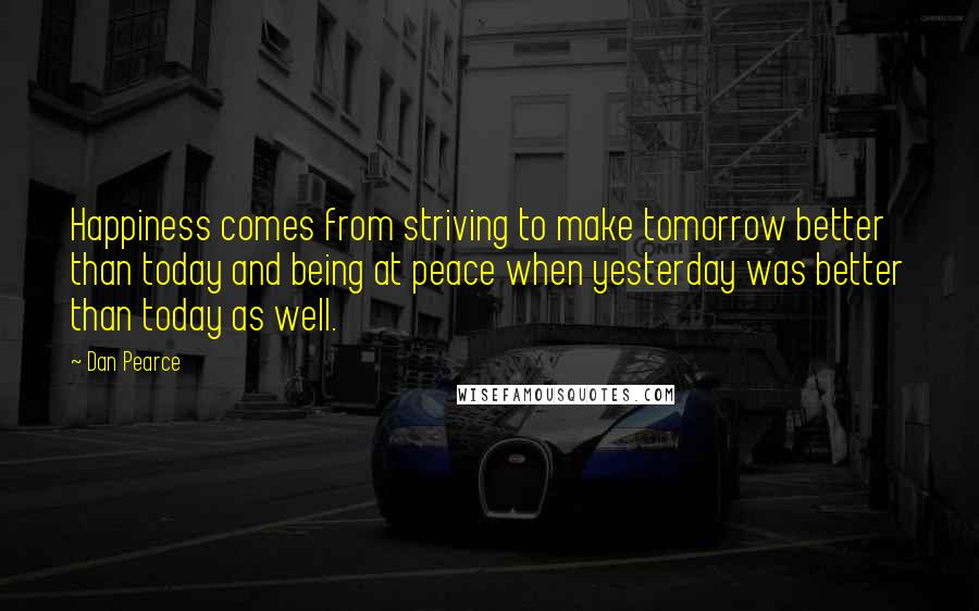 Dan Pearce Quotes: Happiness comes from striving to make tomorrow better than today and being at peace when yesterday was better than today as well.