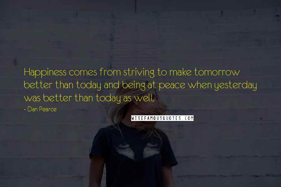 Dan Pearce Quotes: Happiness comes from striving to make tomorrow better than today and being at peace when yesterday was better than today as well.