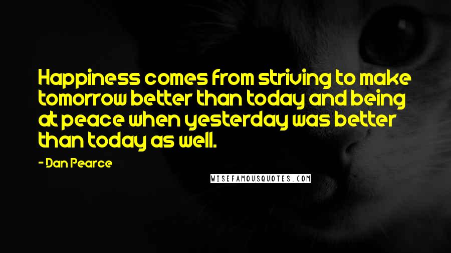 Dan Pearce Quotes: Happiness comes from striving to make tomorrow better than today and being at peace when yesterday was better than today as well.