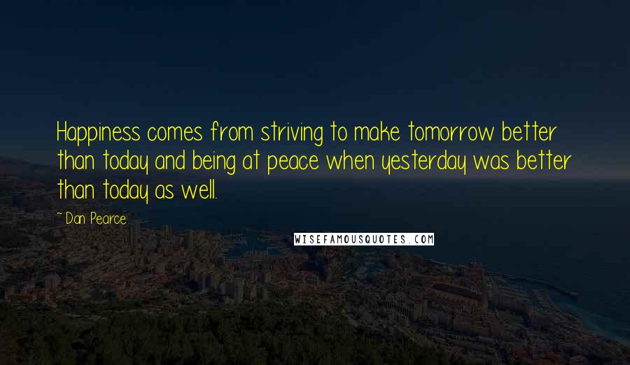 Dan Pearce Quotes: Happiness comes from striving to make tomorrow better than today and being at peace when yesterday was better than today as well.
