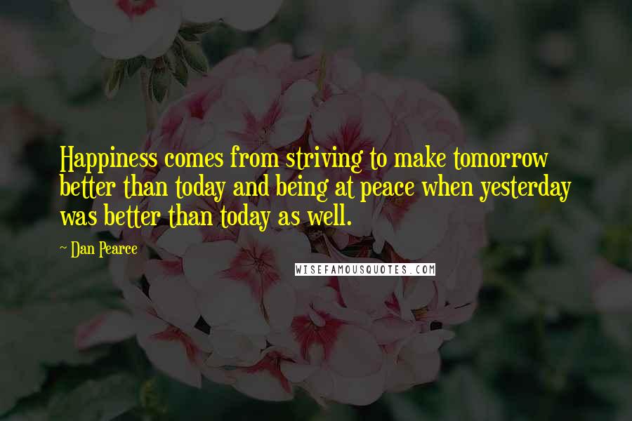 Dan Pearce Quotes: Happiness comes from striving to make tomorrow better than today and being at peace when yesterday was better than today as well.