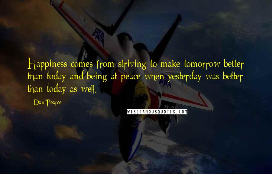 Dan Pearce Quotes: Happiness comes from striving to make tomorrow better than today and being at peace when yesterday was better than today as well.