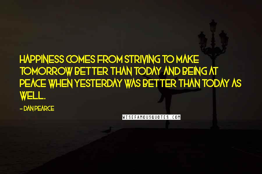 Dan Pearce Quotes: Happiness comes from striving to make tomorrow better than today and being at peace when yesterday was better than today as well.