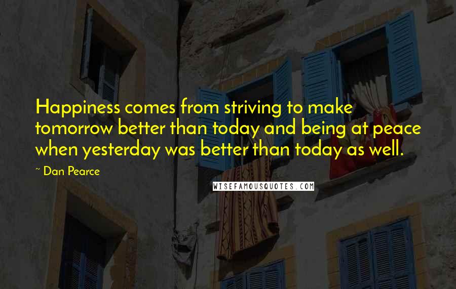 Dan Pearce Quotes: Happiness comes from striving to make tomorrow better than today and being at peace when yesterday was better than today as well.