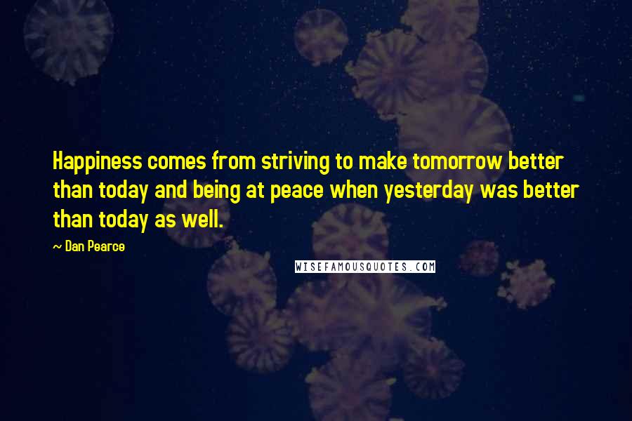 Dan Pearce Quotes: Happiness comes from striving to make tomorrow better than today and being at peace when yesterday was better than today as well.