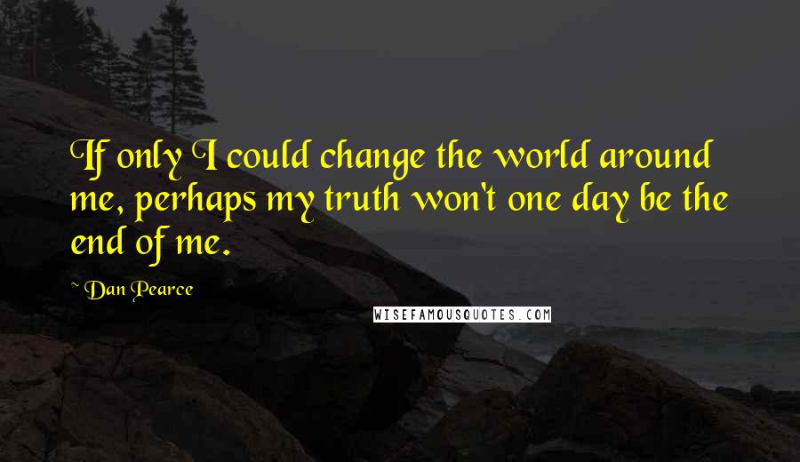 Dan Pearce Quotes: If only I could change the world around me, perhaps my truth won't one day be the end of me.