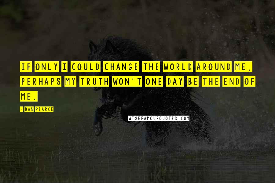 Dan Pearce Quotes: If only I could change the world around me, perhaps my truth won't one day be the end of me.