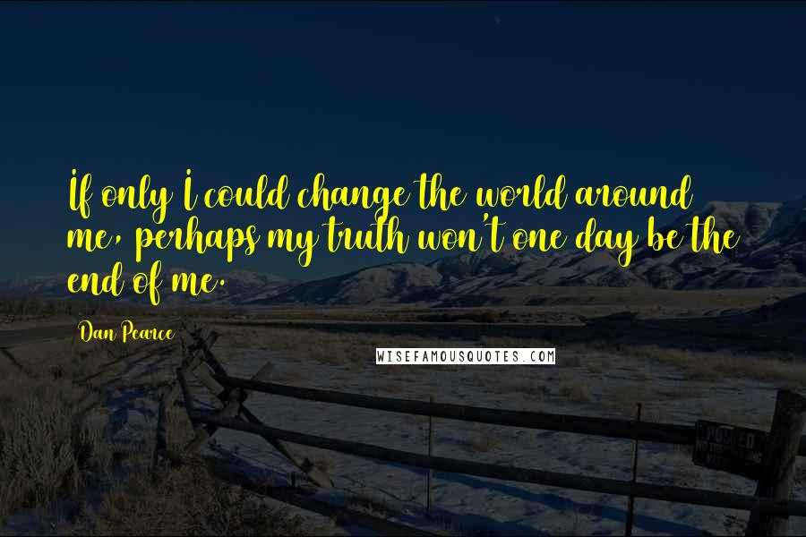 Dan Pearce Quotes: If only I could change the world around me, perhaps my truth won't one day be the end of me.