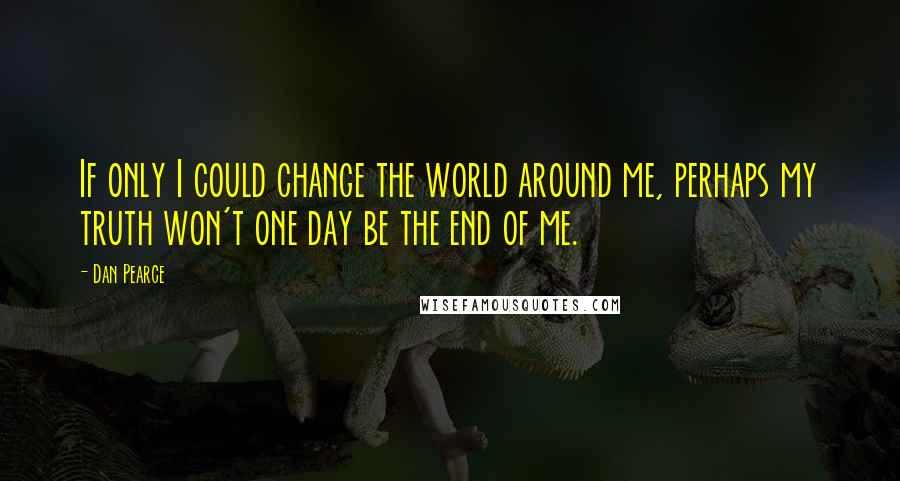 Dan Pearce Quotes: If only I could change the world around me, perhaps my truth won't one day be the end of me.