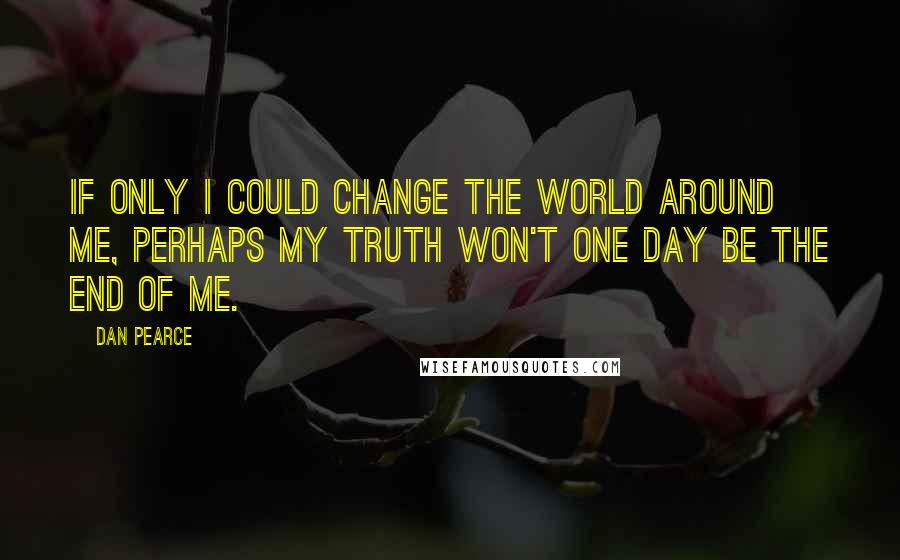 Dan Pearce Quotes: If only I could change the world around me, perhaps my truth won't one day be the end of me.