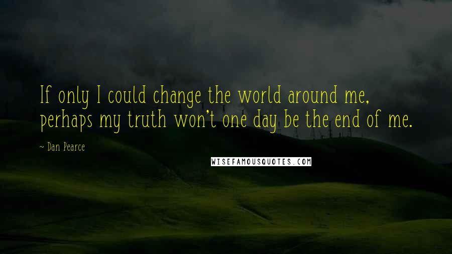 Dan Pearce Quotes: If only I could change the world around me, perhaps my truth won't one day be the end of me.