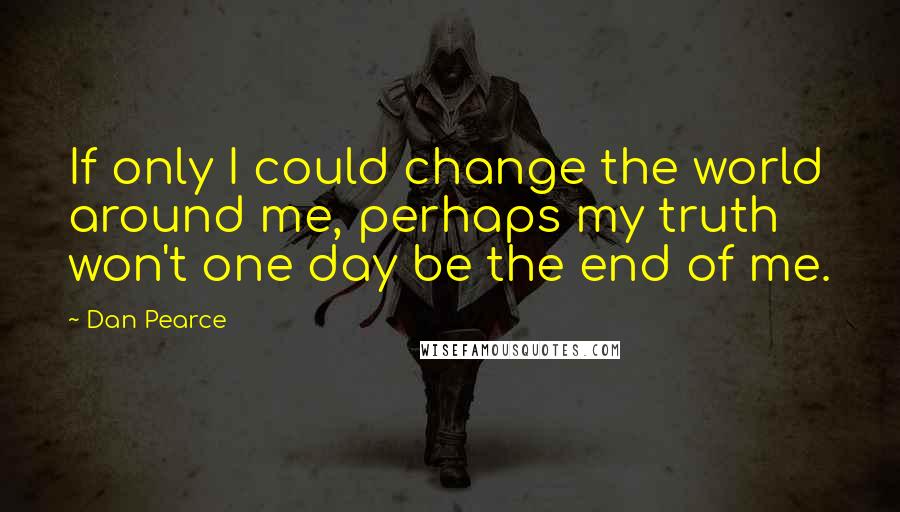 Dan Pearce Quotes: If only I could change the world around me, perhaps my truth won't one day be the end of me.