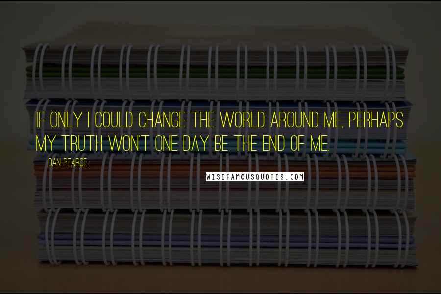 Dan Pearce Quotes: If only I could change the world around me, perhaps my truth won't one day be the end of me.