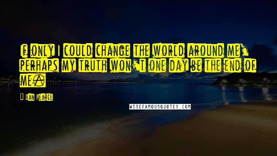 Dan Pearce Quotes: If only I could change the world around me, perhaps my truth won't one day be the end of me.