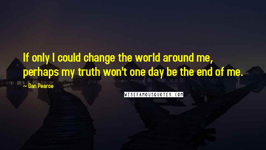 Dan Pearce Quotes: If only I could change the world around me, perhaps my truth won't one day be the end of me.