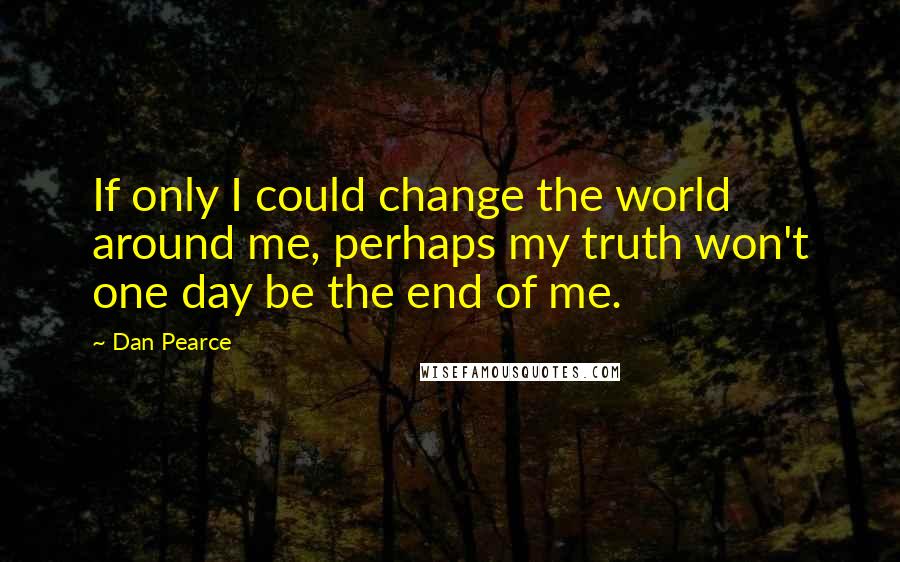 Dan Pearce Quotes: If only I could change the world around me, perhaps my truth won't one day be the end of me.