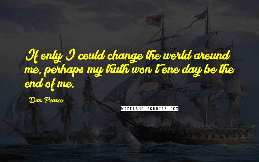 Dan Pearce Quotes: If only I could change the world around me, perhaps my truth won't one day be the end of me.