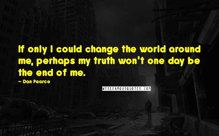 Dan Pearce Quotes: If only I could change the world around me, perhaps my truth won't one day be the end of me.