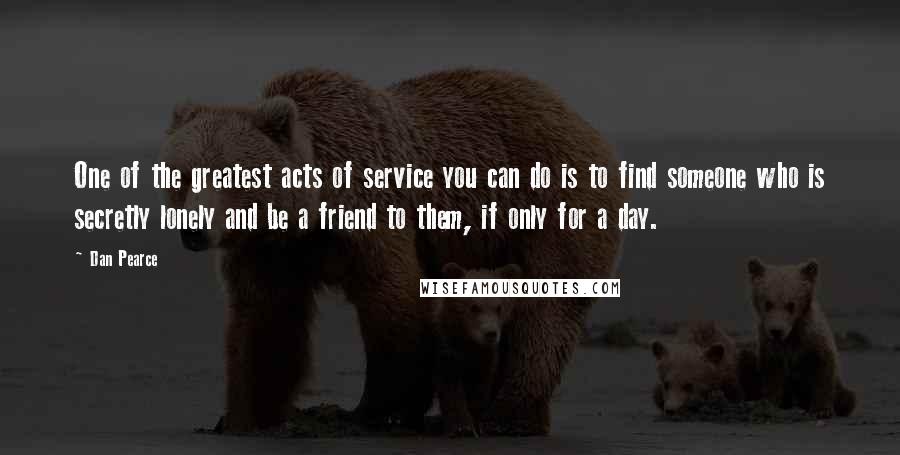 Dan Pearce Quotes: One of the greatest acts of service you can do is to find someone who is secretly lonely and be a friend to them, if only for a day.