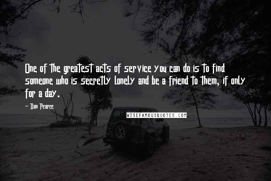 Dan Pearce Quotes: One of the greatest acts of service you can do is to find someone who is secretly lonely and be a friend to them, if only for a day.