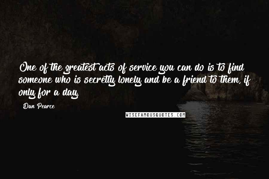 Dan Pearce Quotes: One of the greatest acts of service you can do is to find someone who is secretly lonely and be a friend to them, if only for a day.