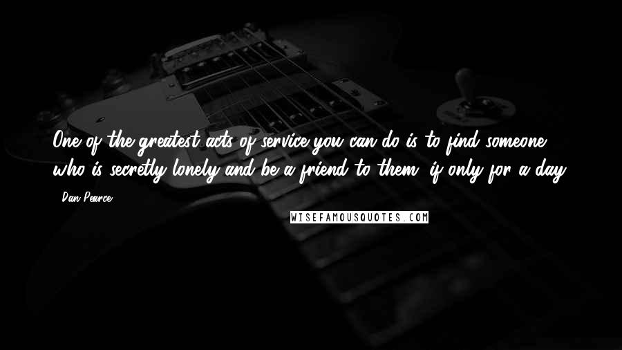 Dan Pearce Quotes: One of the greatest acts of service you can do is to find someone who is secretly lonely and be a friend to them, if only for a day.