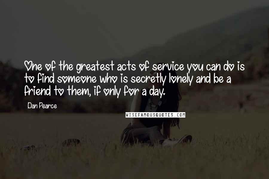 Dan Pearce Quotes: One of the greatest acts of service you can do is to find someone who is secretly lonely and be a friend to them, if only for a day.