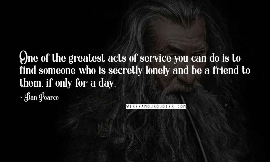 Dan Pearce Quotes: One of the greatest acts of service you can do is to find someone who is secretly lonely and be a friend to them, if only for a day.