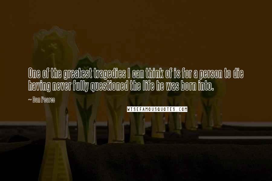 Dan Pearce Quotes: One of the greatest tragedies I can think of is for a person to die having never fully questioned the life he was born into.