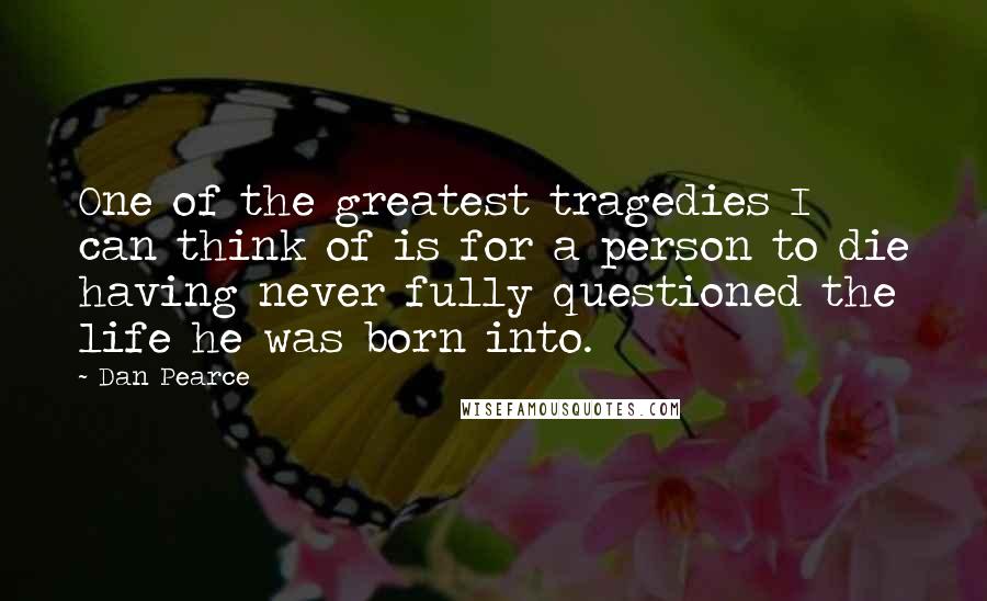 Dan Pearce Quotes: One of the greatest tragedies I can think of is for a person to die having never fully questioned the life he was born into.