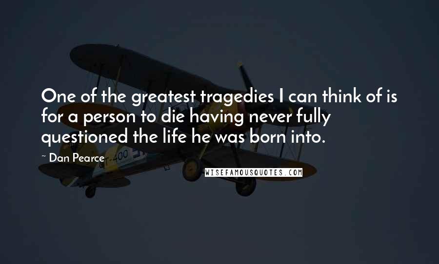 Dan Pearce Quotes: One of the greatest tragedies I can think of is for a person to die having never fully questioned the life he was born into.