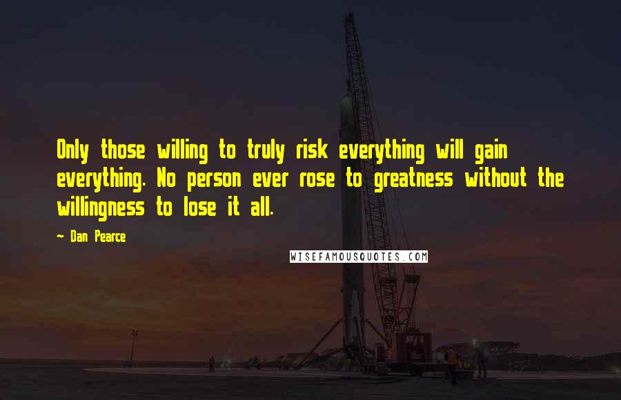 Dan Pearce Quotes: Only those willing to truly risk everything will gain everything. No person ever rose to greatness without the willingness to lose it all.