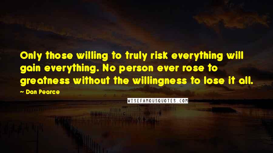 Dan Pearce Quotes: Only those willing to truly risk everything will gain everything. No person ever rose to greatness without the willingness to lose it all.