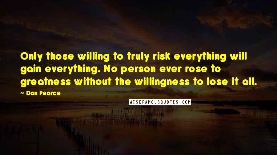 Dan Pearce Quotes: Only those willing to truly risk everything will gain everything. No person ever rose to greatness without the willingness to lose it all.