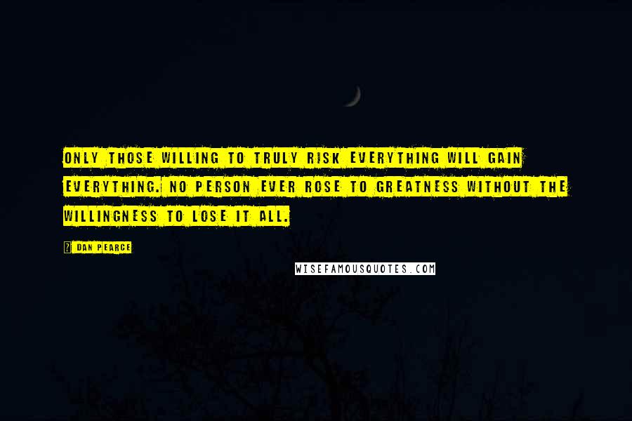 Dan Pearce Quotes: Only those willing to truly risk everything will gain everything. No person ever rose to greatness without the willingness to lose it all.