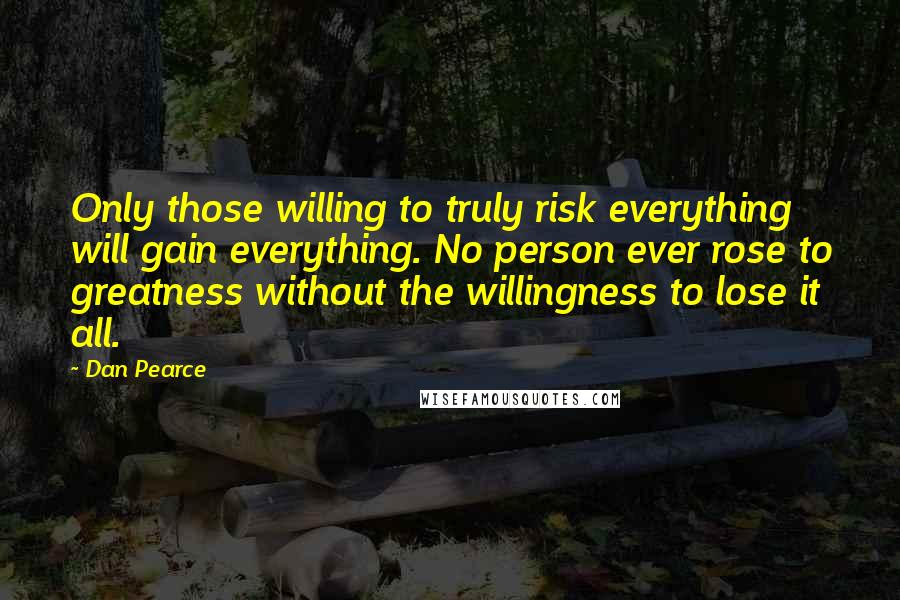 Dan Pearce Quotes: Only those willing to truly risk everything will gain everything. No person ever rose to greatness without the willingness to lose it all.