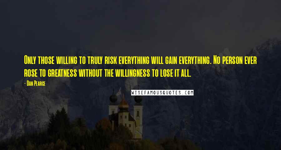 Dan Pearce Quotes: Only those willing to truly risk everything will gain everything. No person ever rose to greatness without the willingness to lose it all.