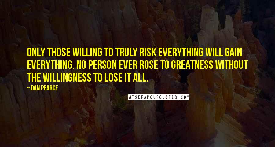 Dan Pearce Quotes: Only those willing to truly risk everything will gain everything. No person ever rose to greatness without the willingness to lose it all.