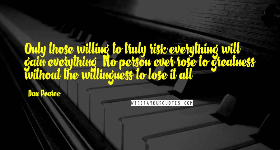 Dan Pearce Quotes: Only those willing to truly risk everything will gain everything. No person ever rose to greatness without the willingness to lose it all.